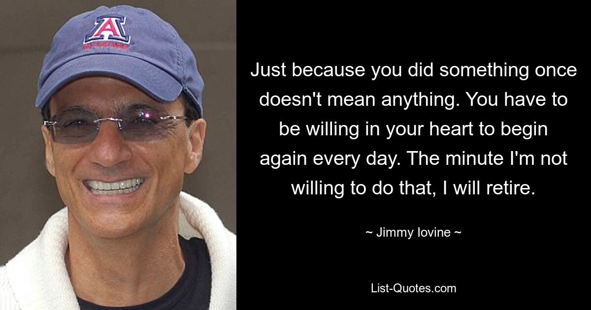 Just because you did something once doesn't mean anything. You have to be willing in your heart to begin again every day. The minute I'm not willing to do that, I will retire. — © Jimmy Iovine