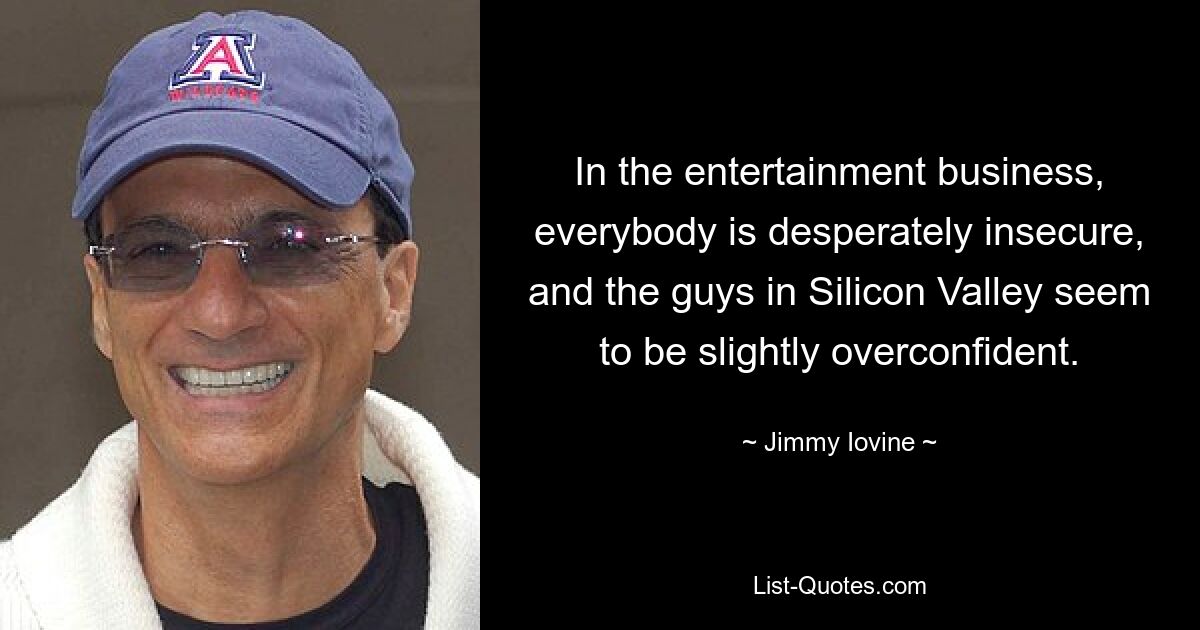 In the entertainment business, everybody is desperately insecure, and the guys in Silicon Valley seem to be slightly overconfident. — © Jimmy Iovine