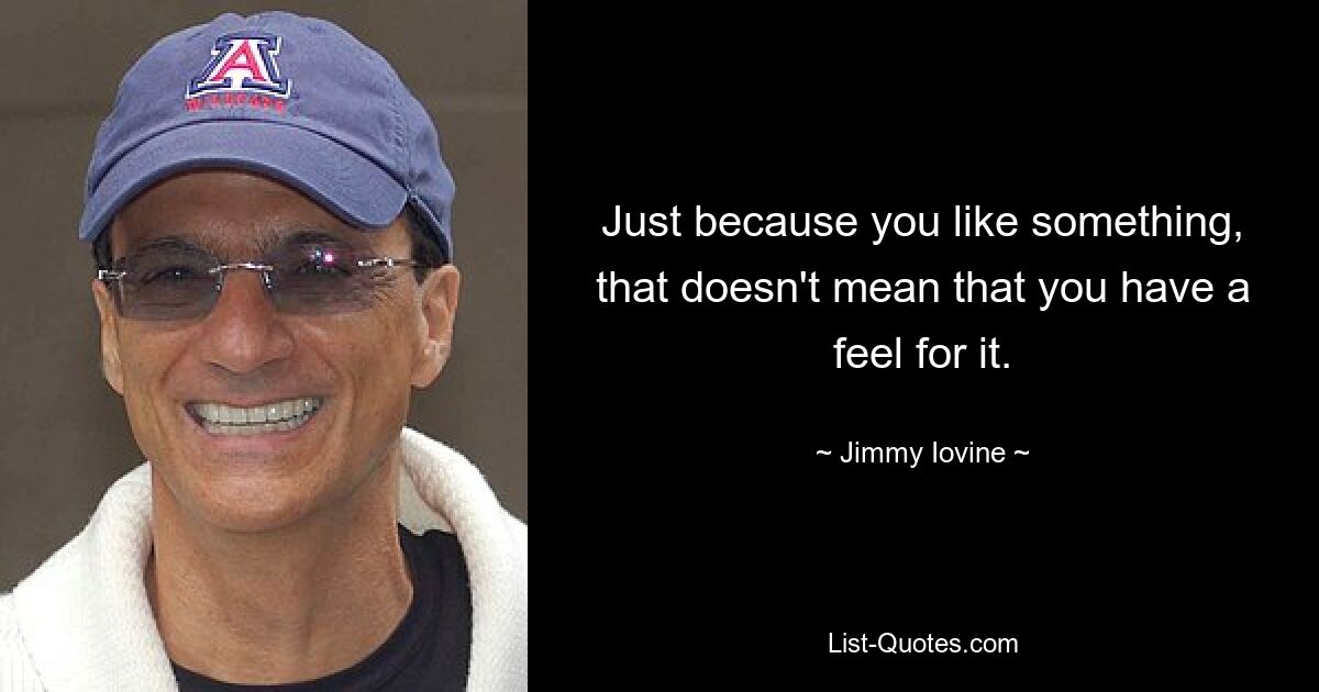 Just because you like something, that doesn't mean that you have a feel for it. — © Jimmy Iovine