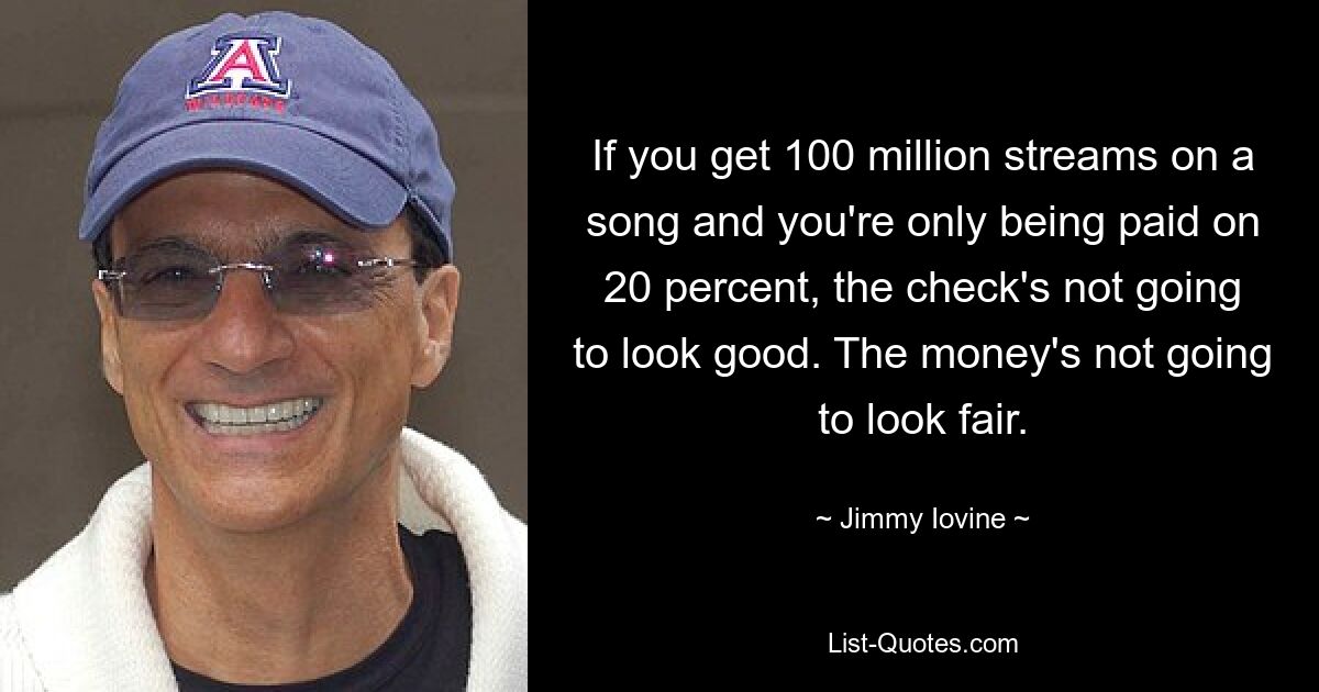 If you get 100 million streams on a song and you're only being paid on 20 percent, the check's not going to look good. The money's not going to look fair. — © Jimmy Iovine