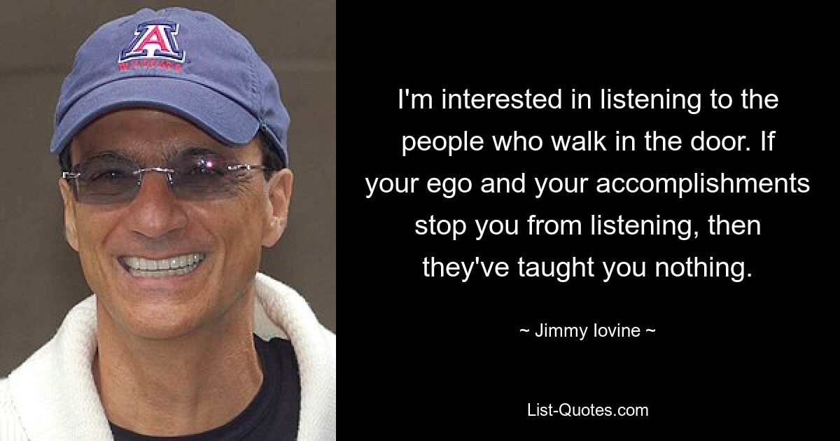 I'm interested in listening to the people who walk in the door. If your ego and your accomplishments stop you from listening, then they've taught you nothing. — © Jimmy Iovine