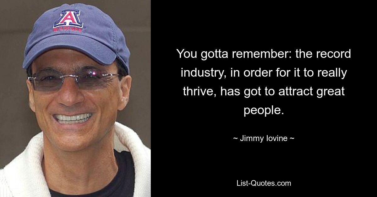 You gotta remember: the record industry, in order for it to really thrive, has got to attract great people. — © Jimmy Iovine