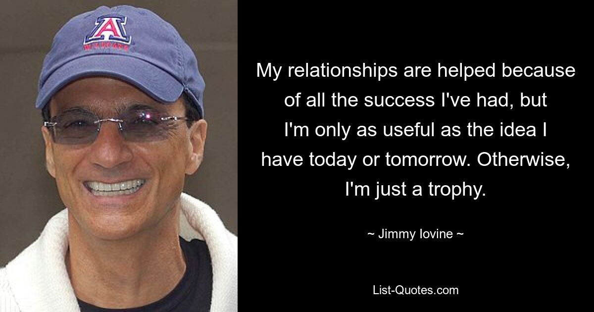 My relationships are helped because of all the success I've had, but I'm only as useful as the idea I have today or tomorrow. Otherwise, I'm just a trophy. — © Jimmy Iovine