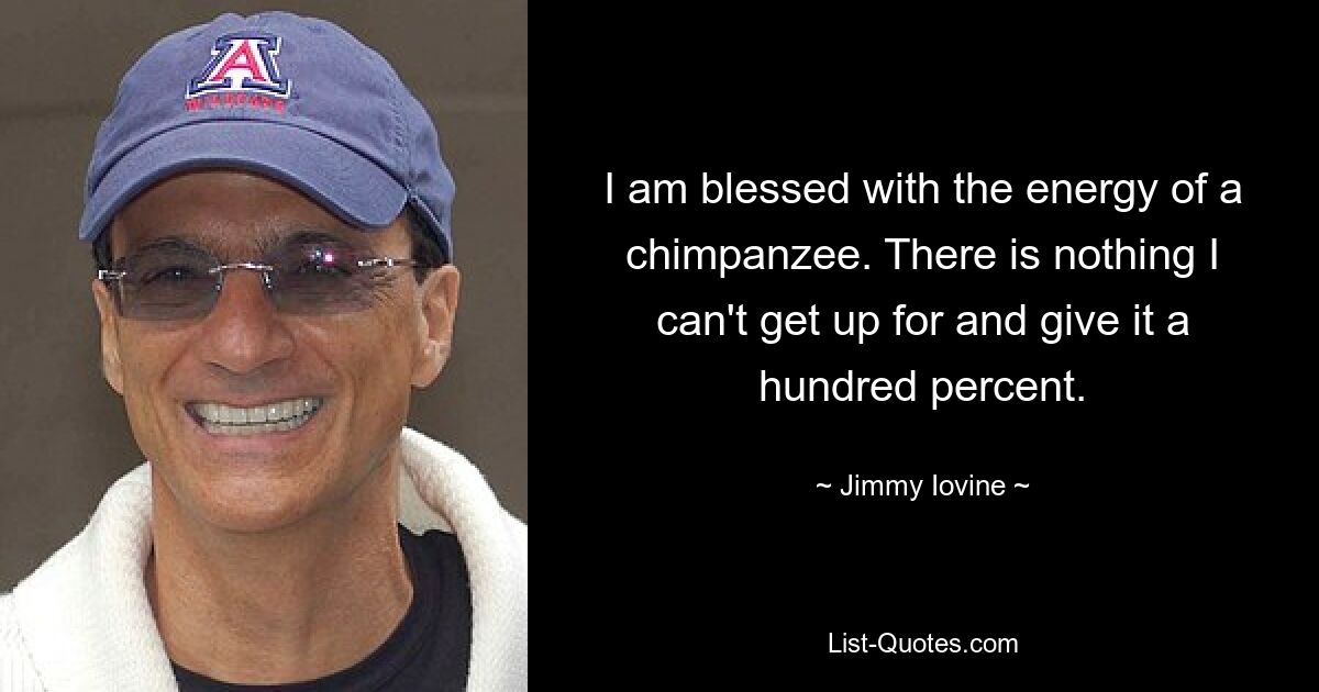 I am blessed with the energy of a chimpanzee. There is nothing I can't get up for and give it a hundred percent. — © Jimmy Iovine