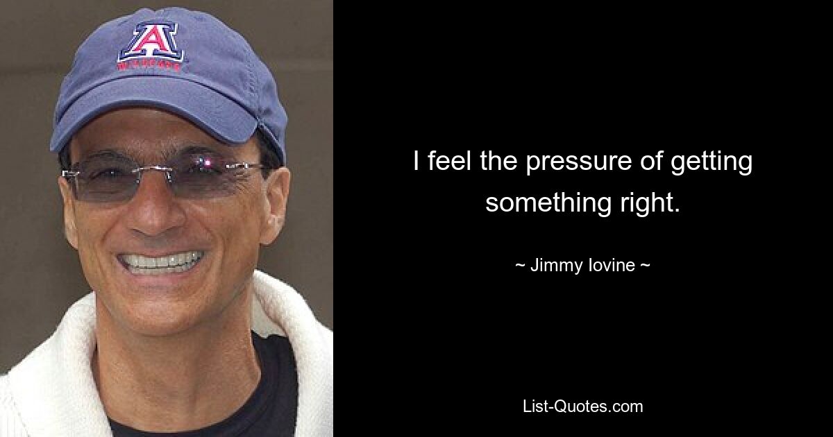 I feel the pressure of getting something right. — © Jimmy Iovine