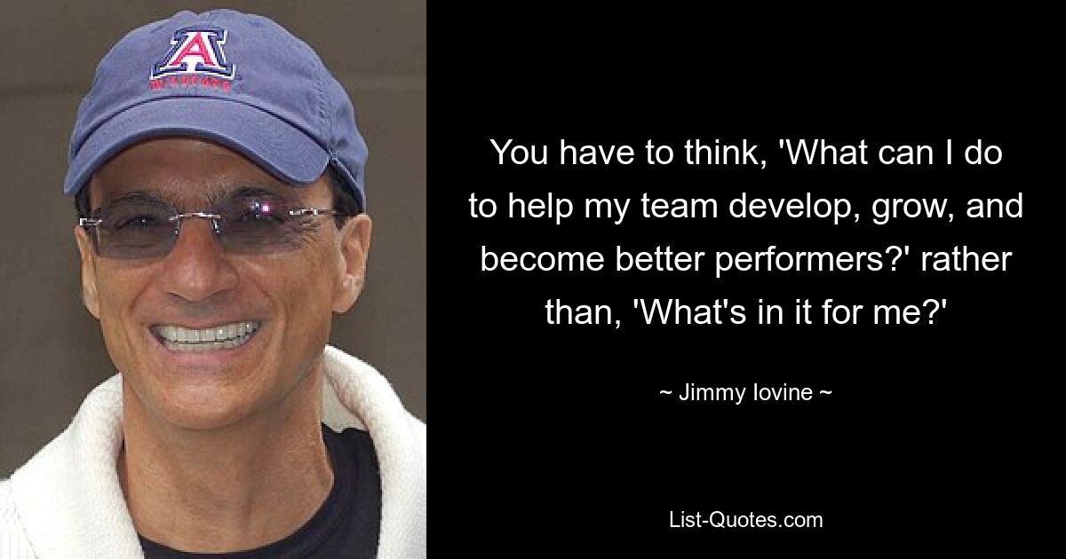 You have to think, 'What can I do to help my team develop, grow, and become better performers?' rather than, 'What's in it for me?' — © Jimmy Iovine