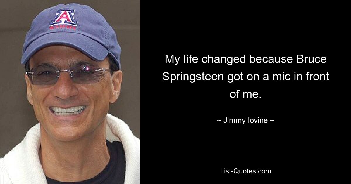 My life changed because Bruce Springsteen got on a mic in front of me. — © Jimmy Iovine