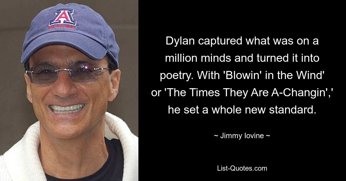 Dylan captured what was on a million minds and turned it into poetry. With 'Blowin' in the Wind' or 'The Times They Are A-Changin',' he set a whole new standard. — © Jimmy Iovine