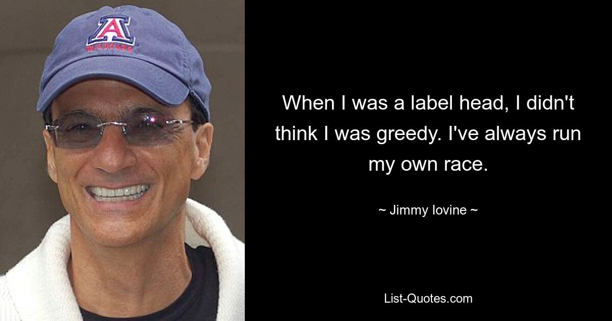 When I was a label head, I didn't think I was greedy. I've always run my own race. — © Jimmy Iovine