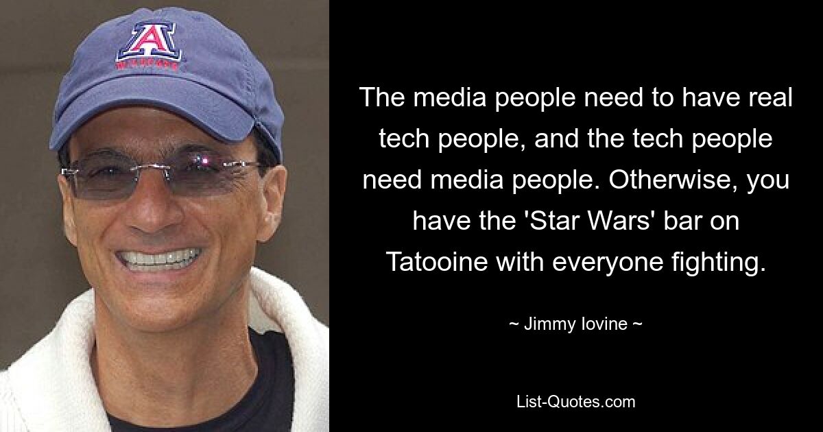 The media people need to have real tech people, and the tech people need media people. Otherwise, you have the 'Star Wars' bar on Tatooine with everyone fighting. — © Jimmy Iovine