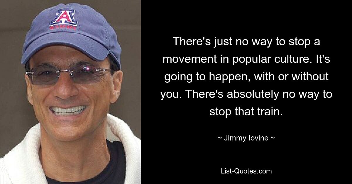 There's just no way to stop a movement in popular culture. It's going to happen, with or without you. There's absolutely no way to stop that train. — © Jimmy Iovine