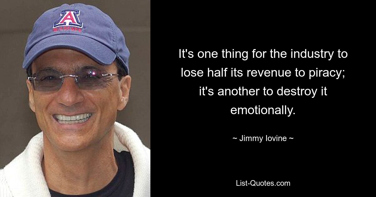 It's one thing for the industry to lose half its revenue to piracy; it's another to destroy it emotionally. — © Jimmy Iovine