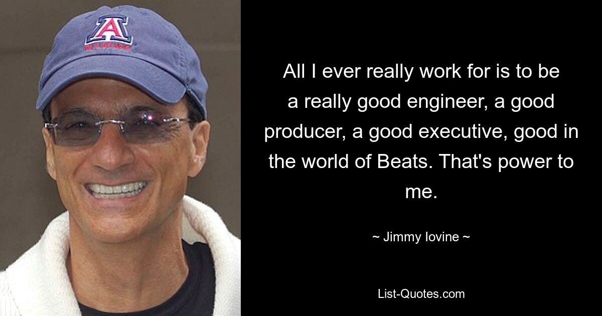 All I ever really work for is to be a really good engineer, a good producer, a good executive, good in the world of Beats. That's power to me. — © Jimmy Iovine