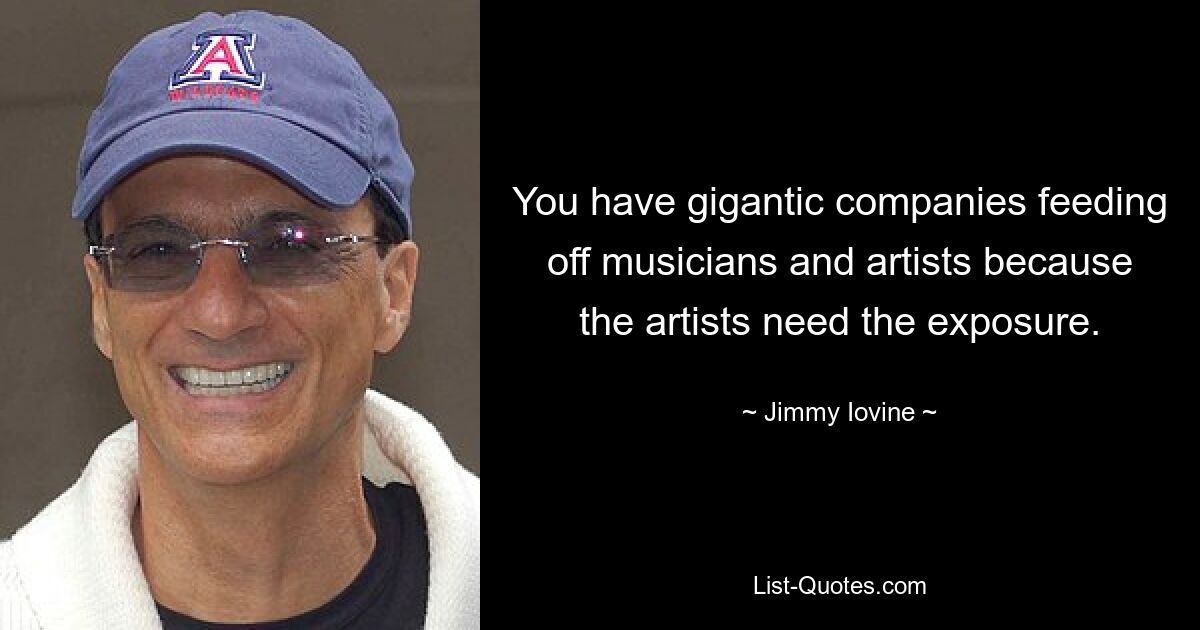 You have gigantic companies feeding off musicians and artists because the artists need the exposure. — © Jimmy Iovine