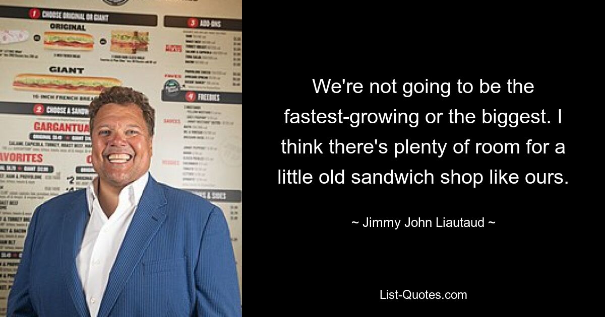 We're not going to be the fastest-growing or the biggest. I think there's plenty of room for a little old sandwich shop like ours. — © Jimmy John Liautaud