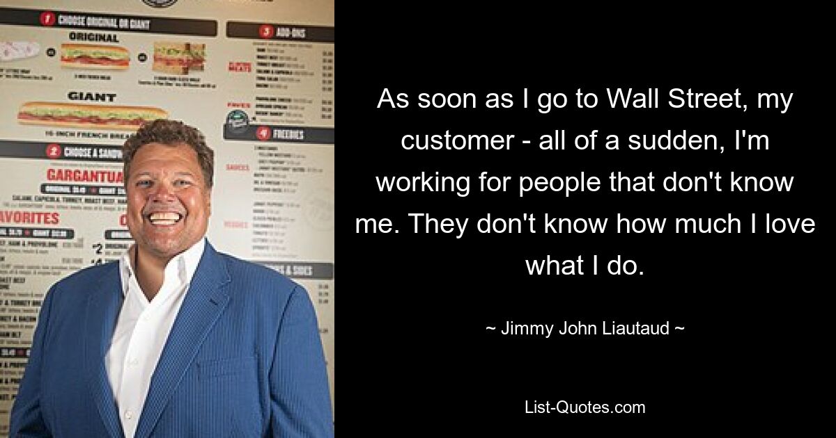 As soon as I go to Wall Street, my customer - all of a sudden, I'm working for people that don't know me. They don't know how much I love what I do. — © Jimmy John Liautaud