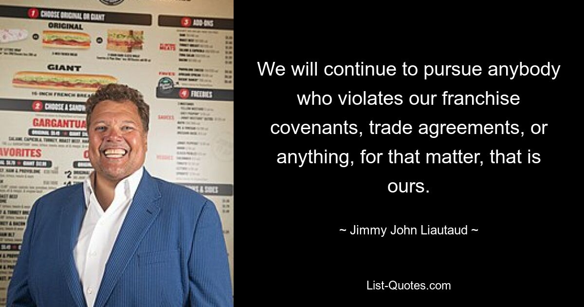 We will continue to pursue anybody who violates our franchise covenants, trade agreements, or anything, for that matter, that is ours. — © Jimmy John Liautaud