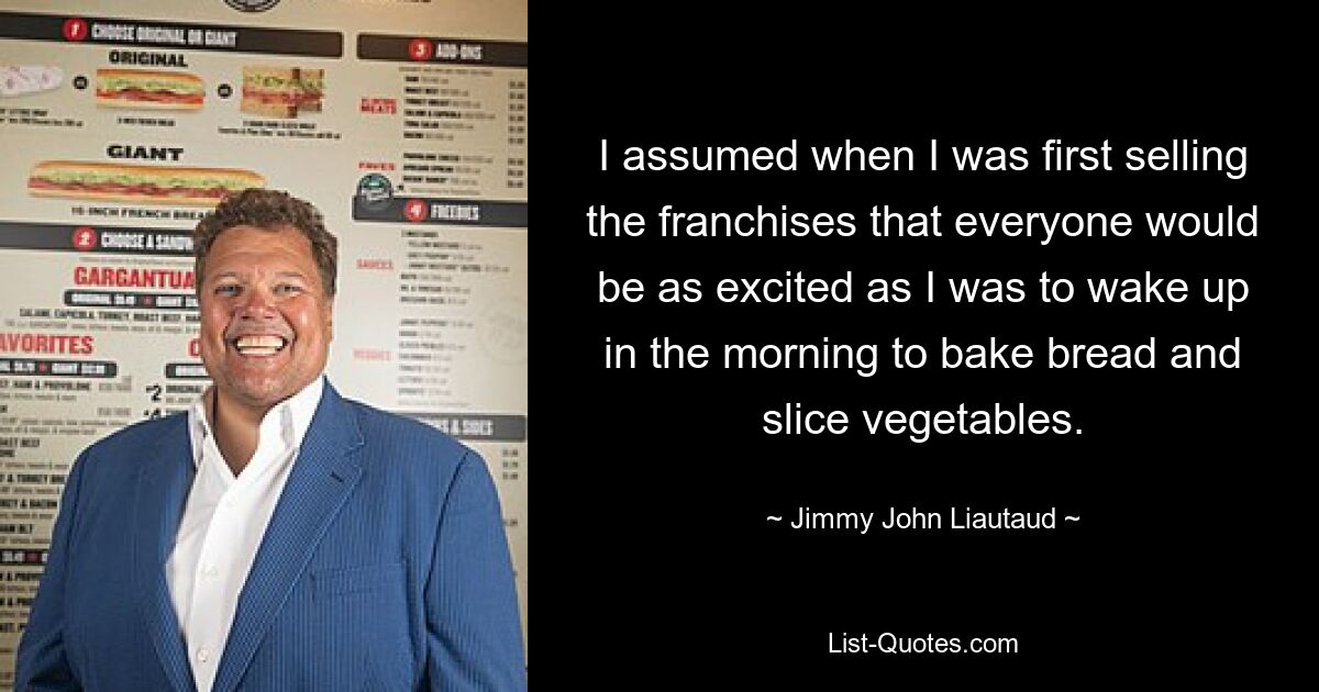 I assumed when I was first selling the franchises that everyone would be as excited as I was to wake up in the morning to bake bread and slice vegetables. — © Jimmy John Liautaud