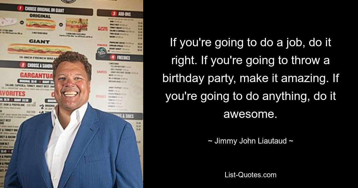 If you're going to do a job, do it right. If you're going to throw a birthday party, make it amazing. If you're going to do anything, do it awesome. — © Jimmy John Liautaud