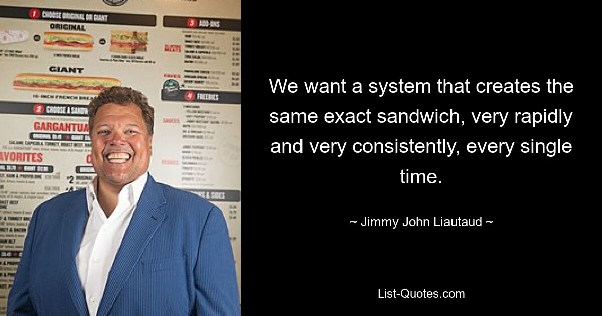 We want a system that creates the same exact sandwich, very rapidly and very consistently, every single time. — © Jimmy John Liautaud