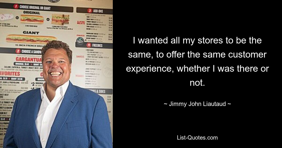 I wanted all my stores to be the same, to offer the same customer experience, whether I was there or not. — © Jimmy John Liautaud