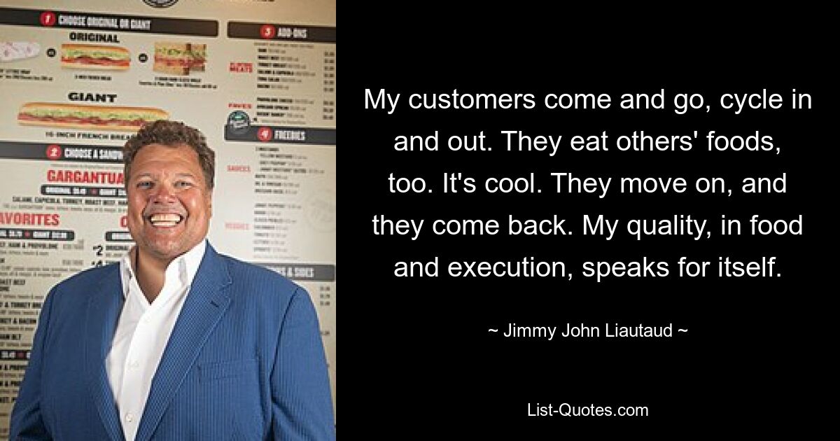 My customers come and go, cycle in and out. They eat others' foods, too. It's cool. They move on, and they come back. My quality, in food and execution, speaks for itself. — © Jimmy John Liautaud