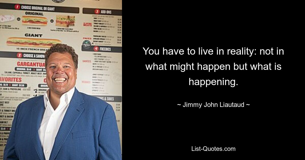 You have to live in reality: not in what might happen but what is happening. — © Jimmy John Liautaud