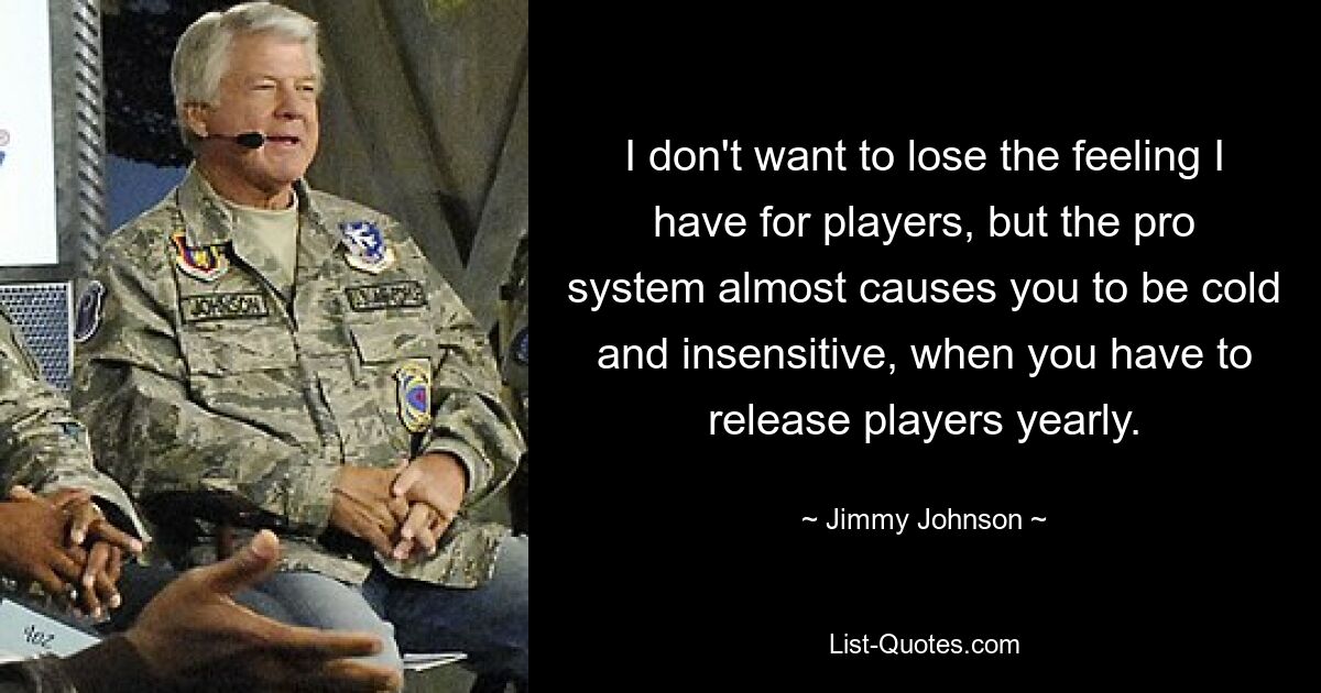 I don't want to lose the feeling I have for players, but the pro system almost causes you to be cold and insensitive, when you have to release players yearly. — © Jimmy Johnson