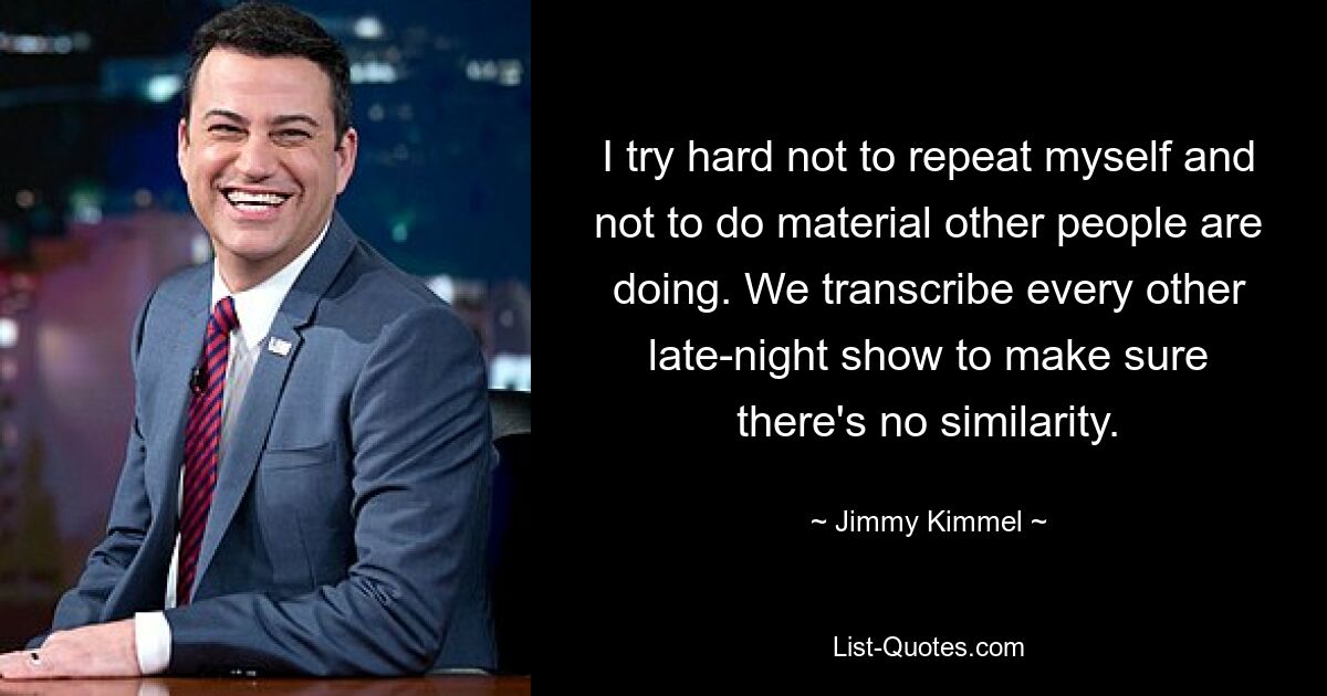 I try hard not to repeat myself and not to do material other people are doing. We transcribe every other late-night show to make sure there's no similarity. — © Jimmy Kimmel