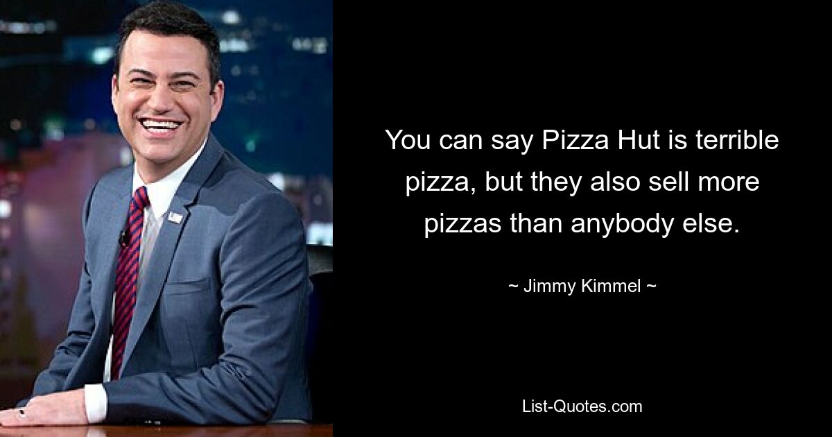 You can say Pizza Hut is terrible pizza, but they also sell more pizzas than anybody else. — © Jimmy Kimmel