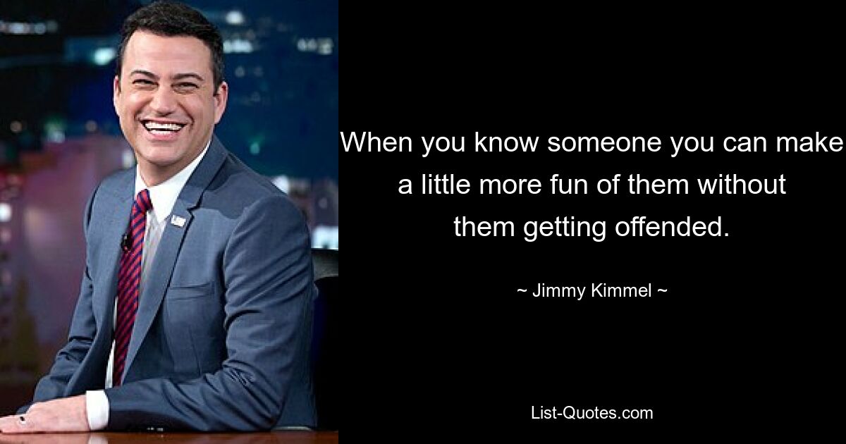 When you know someone you can make a little more fun of them without them getting offended. — © Jimmy Kimmel