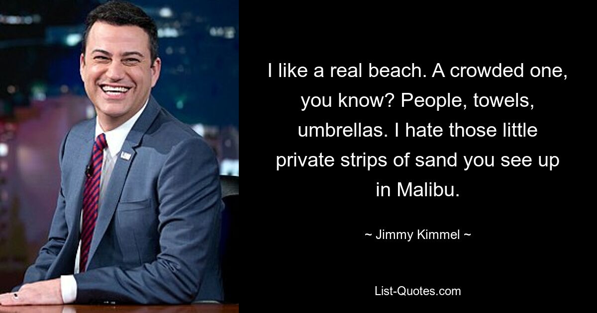 I like a real beach. A crowded one, you know? People, towels, umbrellas. I hate those little private strips of sand you see up in Malibu. — © Jimmy Kimmel