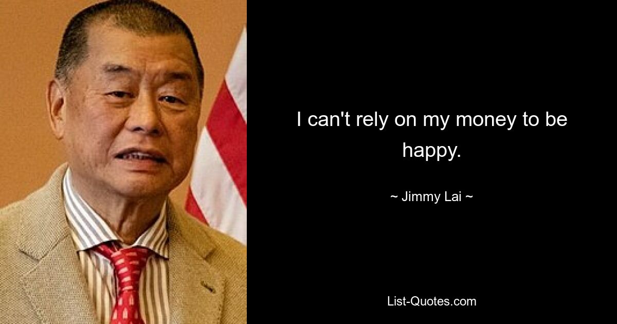 I can't rely on my money to be happy. — © Jimmy Lai