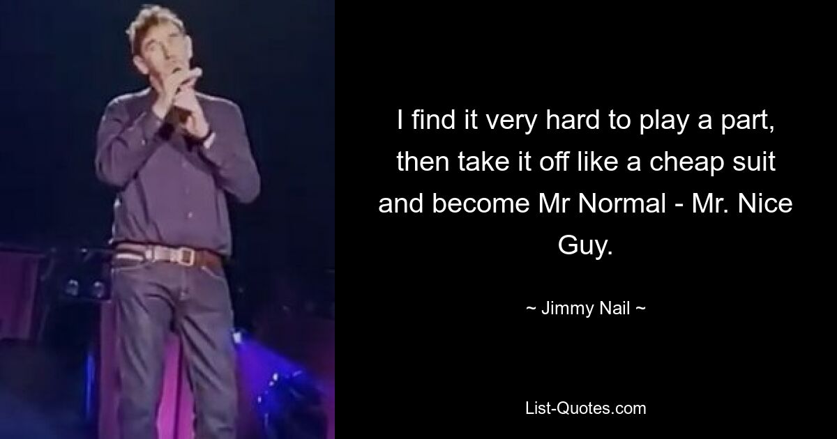 I find it very hard to play a part, then take it off like a cheap suit and become Mr Normal - Mr. Nice Guy. — © Jimmy Nail