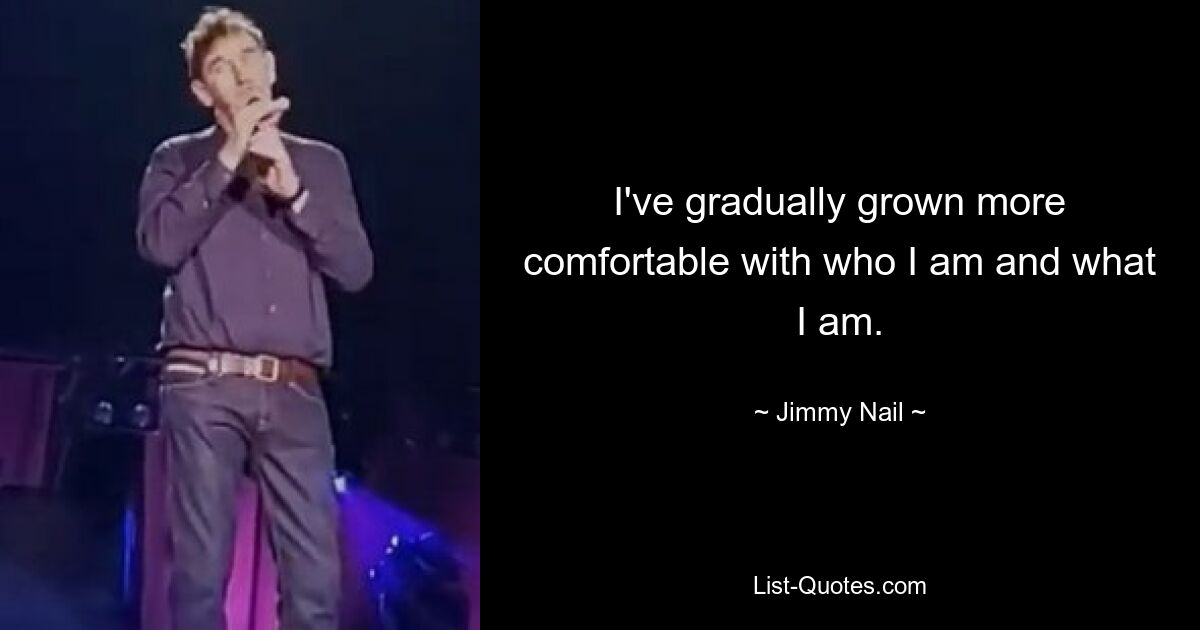 I've gradually grown more comfortable with who I am and what I am. — © Jimmy Nail