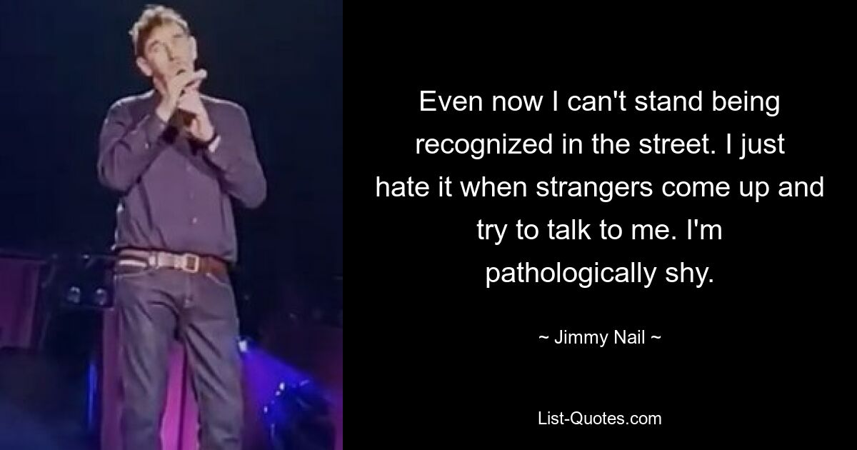 Even now I can't stand being recognized in the street. I just hate it when strangers come up and try to talk to me. I'm pathologically shy. — © Jimmy Nail