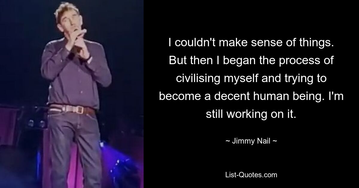 I couldn't make sense of things. But then I began the process of civilising myself and trying to become a decent human being. I'm still working on it. — © Jimmy Nail