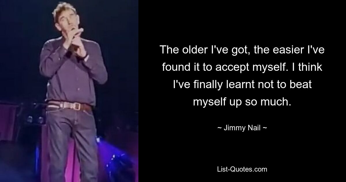 The older I've got, the easier I've found it to accept myself. I think I've finally learnt not to beat myself up so much. — © Jimmy Nail