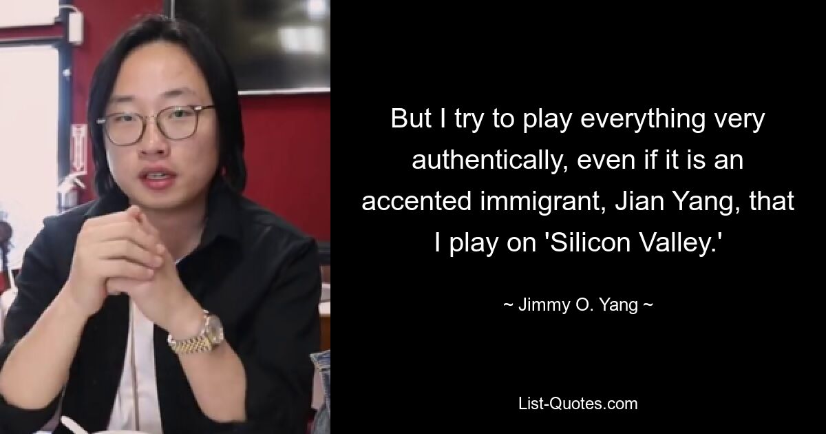 But I try to play everything very authentically, even if it is an accented immigrant, Jian Yang, that I play on 'Silicon Valley.' — © Jimmy O. Yang