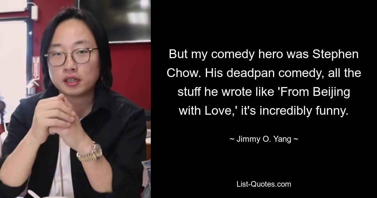 But my comedy hero was Stephen Chow. His deadpan comedy, all the stuff he wrote like 'From Beijing with Love,' it's incredibly funny. — © Jimmy O. Yang