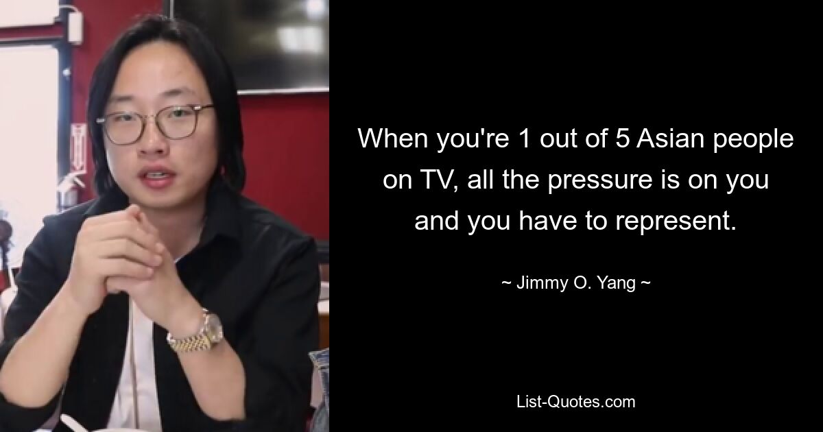 When you're 1 out of 5 Asian people on TV, all the pressure is on you and you have to represent. — © Jimmy O. Yang