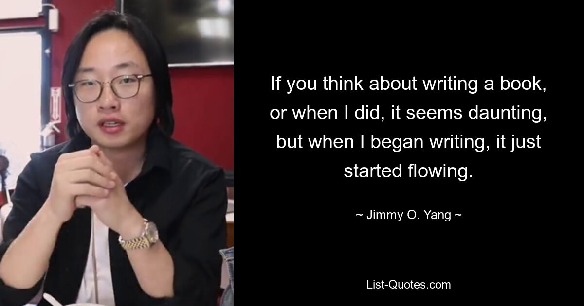 If you think about writing a book, or when I did, it seems daunting, but when I began writing, it just started flowing. — © Jimmy O. Yang