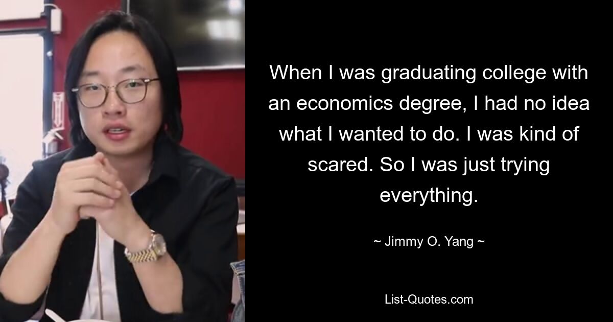 When I was graduating college with an economics degree, I had no idea what I wanted to do. I was kind of scared. So I was just trying everything. — © Jimmy O. Yang