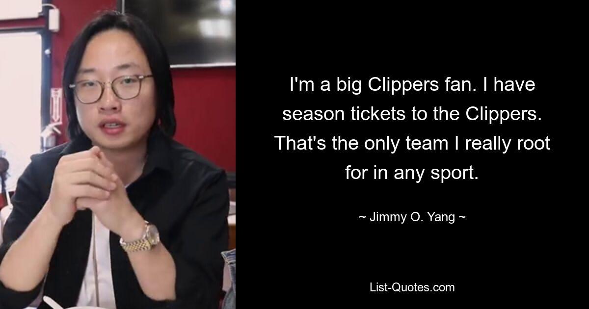 I'm a big Clippers fan. I have season tickets to the Clippers. That's the only team I really root for in any sport. — © Jimmy O. Yang