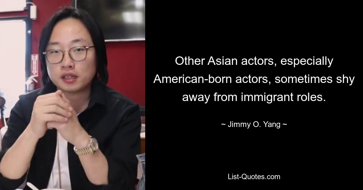 Other Asian actors, especially American-born actors, sometimes shy away from immigrant roles. — © Jimmy O. Yang