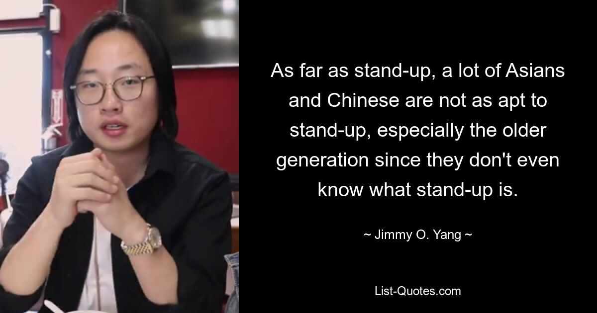 As far as stand-up, a lot of Asians and Chinese are not as apt to stand-up, especially the older generation since they don't even know what stand-up is. — © Jimmy O. Yang