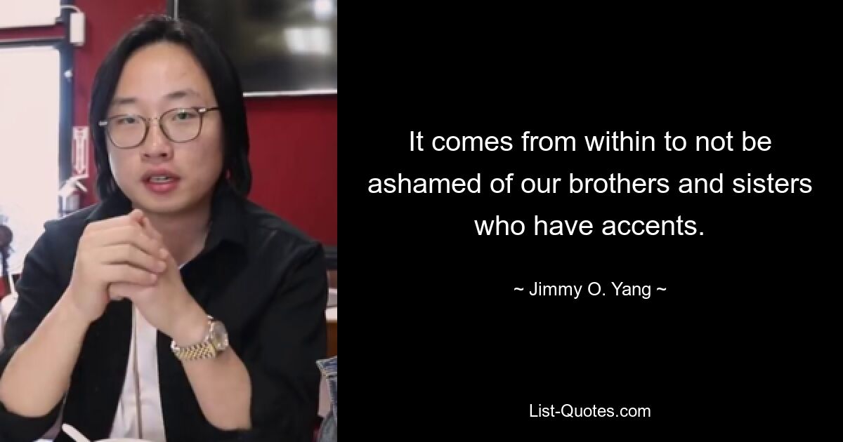 It comes from within to not be ashamed of our brothers and sisters who have accents. — © Jimmy O. Yang