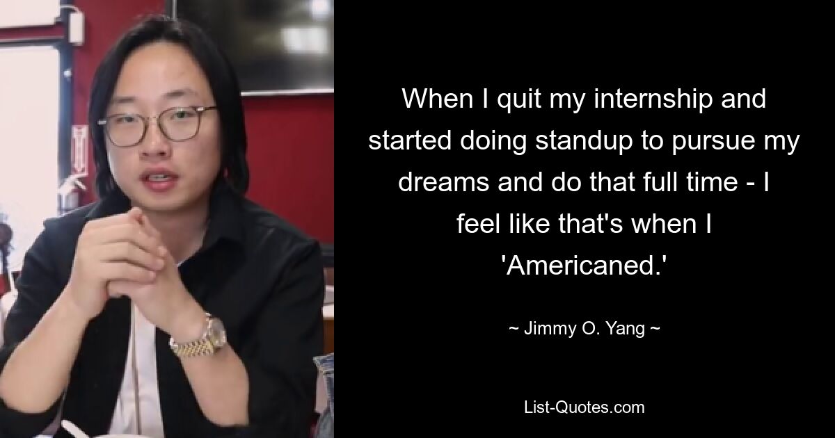 When I quit my internship and started doing standup to pursue my dreams and do that full time - I feel like that's when I 'Americaned.' — © Jimmy O. Yang