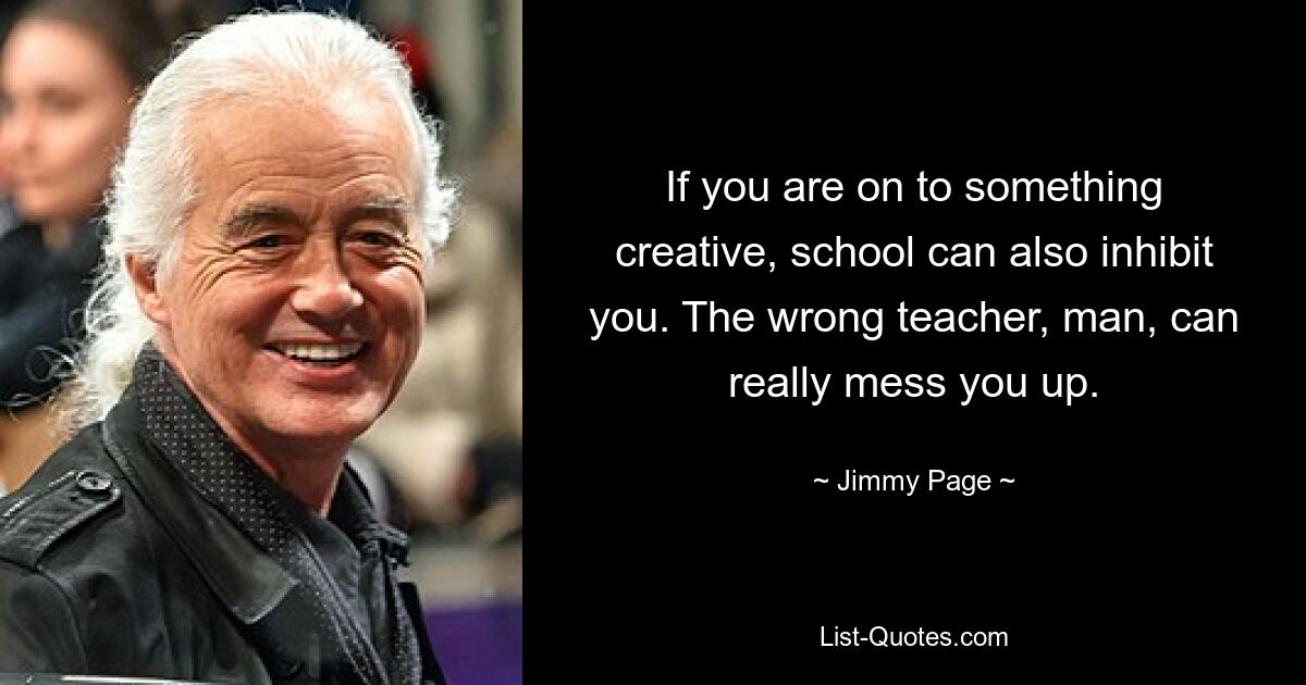 If you are on to something creative, school can also inhibit you. The wrong teacher, man, can really mess you up. — © Jimmy Page