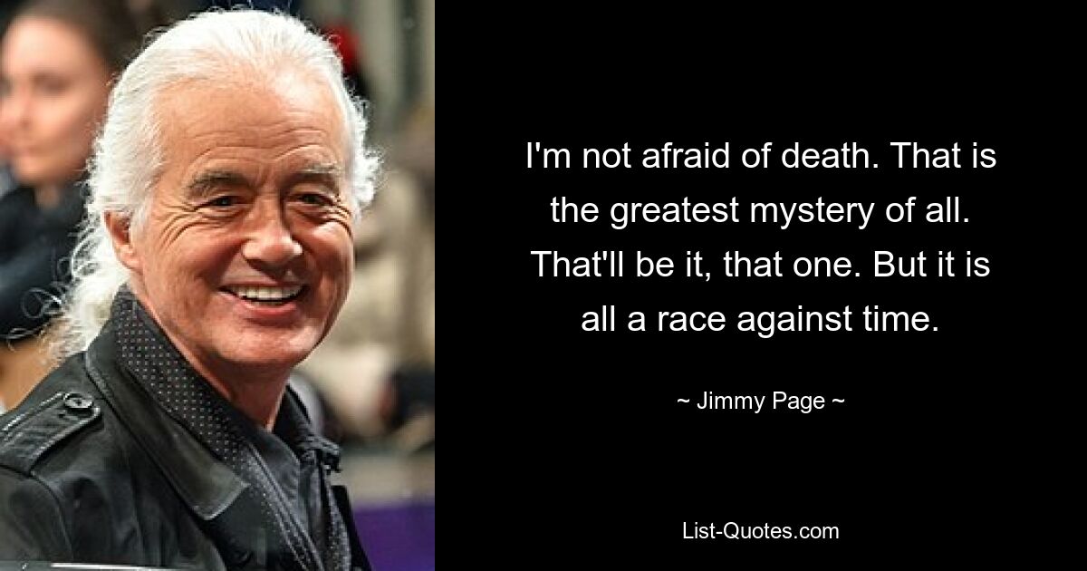 I'm not afraid of death. That is the greatest mystery of all. That'll be it, that one. But it is all a race against time. — © Jimmy Page